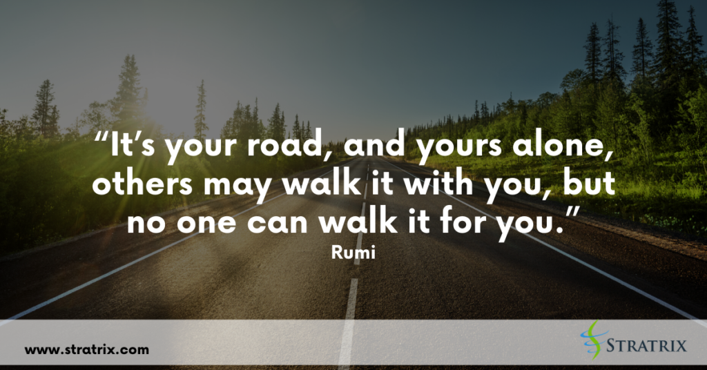 “It’s your road, and yours alone, others may walk it with you, but no one can walk it for you.” Rumi